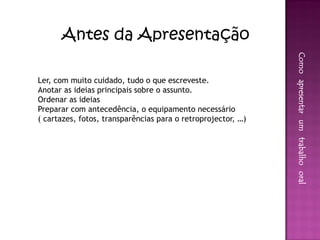 Antes da Apresentação




                                                              Como apresentar um trabalho oral
Ler, com muito cuidado, tudo o que escreveste.
Anotar as ideias principais sobre o assunto.
Ordenar as ideias
Preparar com antecedência, o equipamento necessário
( cartazes, fotos, transparências para o retroprojector, …)
 
