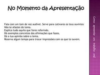 No Momento da Apresentação




                                                                        Como apresentar um trabalho oral
Fala com um tom de voz audível. Serve para cativares os teus ouvintes
Não te afastes do tema.
Explica tudo aquilo que fores referindo.
Dá exemplos concretos das afirmações que fazes.
Dá a tua opinião sobre o tema.
Reserva algum tempo para trocar impressões com os que te ouvem.
 