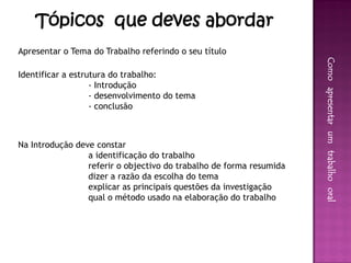 Tópicos que deves abordar
Apresentar o Tema do Trabalho referindo o seu título




                                                                     Como apresentar um trabalho oral
Identificar a estrutura do trabalho:
                   - Introdução
                   - desenvolvimento do tema
                   - conclusão



Na Introdução deve constar
                 a identificação do trabalho
                 referir o objectivo do trabalho de forma resumida
                 dizer a razão da escolha do tema
                 explicar as principais questões da investigação
                 qual o método usado na elaboração do trabalho
 