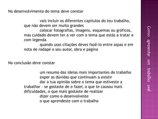 No desenvolvimento do tema deve constar

                 vais incluir os diferentes capítulos do teu trabalho,
        que não devem ser muito grandes




                                                                         Como apresentar um trabalho oral
                 colocar fotografias, imagens, esquemas ou gráficos,
        mas cuidado devem ter a ver com o tema que estás a tratar e
        com legenda
                 quando usas citações deves fazê-lo entre aspas e em
        nota de rodapé o seu autor, obra e página


Na conclusão deve constar

                 um resumo das ideias mais importantes do trabalho
                 expor as dúvidas que continuam a existir
                 dar a tua opinião sobre o tema que estiveste a
        trabalhar – se gostaste de o fazer, o que te causou mais
        dificuldades, o que mais gostaste de realizar
                 dizer como o desenvolveste
                 o que aprendeste com o trabalho
 