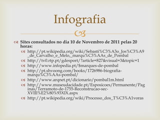 Infografia
                      
 Sites consultados no dia 10 de Novembro de 2011 pelas 20
  horas:
    http://pt.wikipedia.org/wiki/Sebasti%C3%A3o_Jos%C3%A9
     _de_Carvalho_e_Melo,_marqu%C3%AAs_de_Pombal
    http://tv0.rtp.pt/gdesport/?article=827&visual=3&topic=1
    http://www.infopedia.pt/$marques-de-pombal
    http://pt.shvoong.com/books/1726986-biografia-
     marqu%C3%AAs-pombal/
    http://www.arqnet.pt/dicionario/pombal1m.html
    http://www.museudacidade.pt/Esposicoes/Permanente/Pag
     inas/Terramoto-de-1755-Reconstrucao-sec-
     XVIII%E2%80%93XIX.aspx
    http://pt.wikipedia.org/wiki/Processo_dos_T%C3%A1voras
 