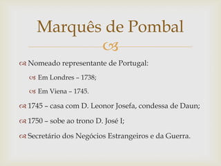 Marquês de Pombal
            
 Nomeado representante de Portugal:
    Em Londres – 1738;

    Em Viena – 1745.

 1745 – casa com D. Leonor Josefa, condessa de Daun;

 1750 – sobe ao trono D. José I;

 Secretário dos Negócios Estrangeiros e da Guerra.
 