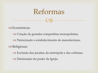 Reformas
                    
 Económicas:
   Criação de grandes companhias monopolistas;

   Patrocinado o estabelecimento de manufacturas.

 Religiosas:
   Exclusão dos jesuítas da metrópole e das colónias;

   Diminuição do poder da Igreja.
 