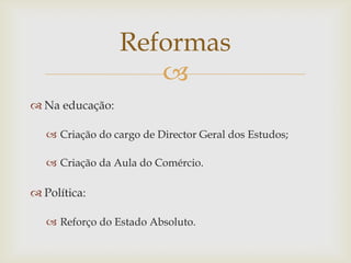 Reformas
                    
 Na educação:

    Criação do cargo de Director Geral dos Estudos;

    Criação da Aula do Comércio.

 Política:

    Reforço do Estado Absoluto.
 