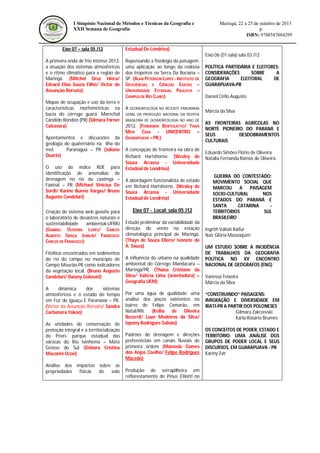 I Simpósio Nacional de Métodos e Técnicas da Geografia e
XXII Semana de Geografia

Eixo 07 – sala 05 J12

Maringá, 22 a 25 de outubro de 2013
p.
ISBN: 9788587884299

Estadual De Londrina)
Eixo 06 (01 sala) sala 03 J12

A primeira onda de frio intenso 2013:
a atuação dos sistemas atmosféricos
e o ritmo climático para a região de
Maringá. (Mitchel Druz Hiera/
Edvard Elias Souza Filho/ Victor de
Assunção Borsato)
Mapas de ocupação e uso da terra e
características morfométricas na
bacia do córrego guará, Marechal
Cândido Rondon (PR) (Silmara Forner
Calzavara)
Apontamentos e discussões da
geologia do quaternário na ilha do
mel,
Paranaguá – PR (Juliano
Duarte)
O uso do índice RDE para
identificação de anomalias de
drenagem no rio da caatinga –
Faxinal – PR (Michael Vinicius De
Sordi/ Karine Bueno Vargas/ Bruno
Augusto Candelari)
Criação do sistema web geosite para
o laboratório de desastres naturais e
sustentabilidade
ambiental-UFRRJ
(GABRIEL OLIVEIRA LOPES/ CARLOS
ALBERTO GRAÇA JUNIOR/ FRANCISCO
CARLOS DE FRANCISCO)
Fitólitos encontrados em sedimentos
do rio do campo no município de
Campo Mourão-PR como indicadores
da vegetação local. (Bruno Augusto
Candelari/ Daiany Golovati)
A
dinâmica
dos
sistemas
atmosféricos e o estado do tempo
em Foz do Iguaçu E Paranavaí – PR.
(Victor da Assunção Borsato/ Sandra
Carbonera Yokoo)
As unidades de conservação de
proteção integral e a territorialização
do Pevri- parque estadual das
várzeas do Rio Ivinhema – Mato
Grosso do Sul (Débora Cristina
Macorini Ocon)
Análise dos impactos sobre as
propriedades
físicas
do
solo

Repensando a fisiologia da paisagem:
uma aplicação ao longo da rodovia
dos tropeiros na Serra Da Bocaina –
SP. (ALAN PETERSON LOPES - INSTITUTO DE
GEOCIÊNCIAS E CIÊNCIAS EXATAS –
UNIVERSIDADE ESTADUAL PAULISTA –
CAMPUS DE RIO CLARO)
A GEOMORFOLOGIA NO RECENTE PANORAMA
GERAL DA PRODUÇÃO NACIONAL DA REVISTA
BRASILEIRA DE GEOMORFOLOGIA NO ANO DE

2012. (FERNANDA BORTOLATTO/ THAIS
MEIA CASA - UNICENTRO –
GUARAPUAVA – PR.)
A concepção de fronteira na obra de
Richard Hartshorne. (Wesley de
Souza Arcassa - Universidade
Estadual de Londrina)
A abordagem funcionalista de estado
em Richard Hartshorne. (Wesley de
Souza Arcassa - Universidade
Estadual de Londrina)

Eixo 07 - Local: sala 05 J12
Estudo preliminar da variabilidade da
direção do vento na estação
climatológica principal de Maringá.
(Thays de Souza Ellero/ Ivonete de
A. Souza)
A influência do urbano na qualidade
ambiental do Córrego Mandacarú –
Maringá/PR. (Thaisa Cristiane da
Silva/ Valéria Lima (orientadora) –
Geografia UEM)
Por uma água de qualidade: uma
análise dos poços existentes no
bairro de Felipe Camarão, em
Natal/RN. (Kellia de Oliveira
Bezerril/ Luan Medeiros da Silva/
Iapony Rodrigues Galvão)
Padrões de drenagem e direções
preferenciais em canais fluviais de
primeira ordem (Manoela Gomes
dos Anjos Coelho/ Felipe Rodrigues
Macedo)
Produção de serrapilheira em
reflorestamento de Pinus Elliotti no

POLÍTICA PARTIDÁRIA E ELEITORES:
CONSIDERAÇÕES
SOBRE
A
GEOGRAFIA
ELEITORAL
DE
GUARAPUAVA-PR
Daniel Cirilo Augusto
Márcia da Silva
AS FRONTEIRAS AGRÍCOLAS NO
NORTE PIONEIRO DO PARANÁ E
SEUS
DESDOBRAMENTOS
CULTURAIS
Eduardo Simões Flório de Oliveira
Natalia Fernanda Ramos de Oliveira

GUERRA DO CONTESTADO:
MOVIMENTO SOCIAL QUE
MARCOU
A
PAISAGEM
SOCIO-CULTURAL
NOS
ESTADOS DO PARANÁ E
SANTA
CATARINA
TERRITÓRIOS
SUL
BRASILEIRO
Ingrith Valiati Raifur
Nair Glória Massoquim
UM ESTUDO SOBRE A INCIDÊNCIA
DE TRABALHOS DA GEOGRAFIA
POLÍTICA NO XV ENCONTRO
NACIONAL DE GEÓGRAFOS (ENG)
Vanessa Teixeira
Márcia da Silva
“CONSTRUINDO” PAISAGENS:
IMIGRAÇÃO E DIVERSIDADE EM
IRATI-PR A PARTIR DOS POLONESES
Gilmara Zakrzevski
Karla Rosário Brumes
OS CONCEITOS DE PODER, ESTADO E
TERRITÓRIO: UMA ANÁLISE DOS
GRUPOS DE PODER LOCAL E SEUS
DISCURSOS, EM GUARAPUAVA - PR
Kariny Zvir

 