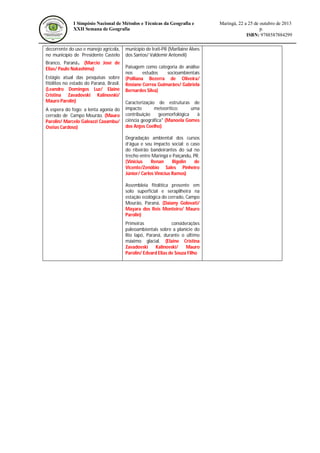 I Simpósio Nacional de Métodos e Técnicas da Geografia e
XXII Semana de Geografia

decorrente do uso e manejo agrícola,
no município de Presidente Castelo
Branco, Paraná. (Marcio José de
Elias/ Paulo Nakashima)
Estágio atual das pesquisas sobre
fitólitos no estado do Paraná, Brasil.
(Leandro Domingos Luz/ Elaine
Cristina Zavadovski Kalinovski/
Mauro Parolin)
A espera do fogo: a lenta agonia do
cerrado de Campo Mourão. (Mauro
Parolin/ Marcelo Galeazzi Caxambu/
Oséias Cardoso)

município de Irati-PR (Marilaine Alves
dos Santos/ Valdemir Antoneli)
Paisagem como categoria de análise
nos
estudos
socioambientais
(Polliana Bezerra de Oliveira/
Rosiane Correa Guimarães/ Gabriela
Bernardes Silva)
Caracterização de estruturas de
impacto
meteorítico:
uma
contribuição
geomorfológica
à
ciência geográfica" (Manoela Gomes
dos Anjos Coelho)
Degradação ambiental dos cursos
d’água e seu impacto social: o caso
do ribeirão bandeirantes do sul no
trecho entre Maringá e Paiçandu, PR.
(Vinicius
Renan
Rigolin
de
Vicente/Zenóbio Sales Pinheiro
Júnior/ Carlos Vinícius Ramos)
Assembleia fitolítica presente em
solo superficial e serapilheira na
estação ecológica do cerrado, Campo
Mourão, Paraná. (Daiany Golovati/
Mayara dos Reis Monteiro/ Mauro
Parolin)
Primeiras
considerações
paleoambientais sobre a planície do
Rio Iapó, Paraná, durante o último
máximo glacial. (Elaine Cristina
Zavadovski
Kalinovski/
Mauro
Parolin/ Edvard Elias de Souza Filho

Maringá, 22 a 25 de outubro de 2013
p.
ISBN: 9788587884299

 