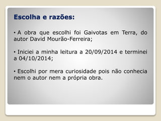 Escolha e razões:
• A obra que escolhi foi Gaivotas em Terra, do
autor David Mourão-Ferreira;
• Iniciei a minha leitura a 20/09/2014 e terminei
a 04/10/2014;
• Escolhi por mera curiosidade pois não conhecia
nem o autor nem a própria obra.
 