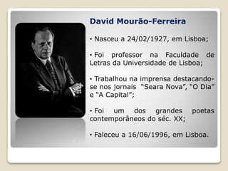 David Mourão-Ferreira
• Nasceu a 24/02/1927, em Lisboa;
• Foi professor na Faculdade de
Letras da Universidade de Lisboa;
• Trabalhou na imprensa destacando-
se nos jornais “Seara Nova”, “O Dia”
e “A Capital”;
• Foi um dos grandes poetas
contemporâneos do séc. XX;
• Faleceu a 16/06/1996, em Lisboa.
 
