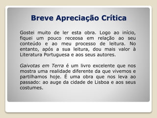 Breve Apreciação Crítica
Gostei muito de ler esta obra. Logo ao início,
fiquei um pouco receosa em relação ao seu
conteúdo e ao meu processo de leitura. No
entanto, após a sua leitura, dou mais valor à
Literatura Portuguesa e aos seus autores.
Gaivotas em Terra é um livro excelente que nos
mostra uma realidade diferente da que vivemos e
partilhamos hoje. É uma obra que nos leva ao
passado: ao auge da cidade de Lisboa e aos seus
costumes.
 