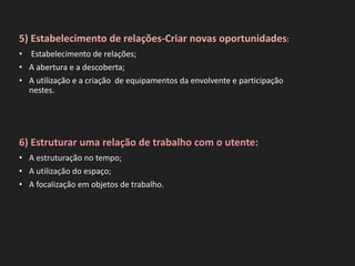 5) Estabelecimento de relações-Criar novas oportunidades:
• Estabelecimento de relações;
• A abertura e a descoberta;
• A utilização e a criação de equipamentos da envolvente e participação
nestes.
6) Estruturar uma relação de trabalho com o utente:
• A estruturação no tempo;
• A utilização do espaço;
• A focalização em objetos de trabalho.
 