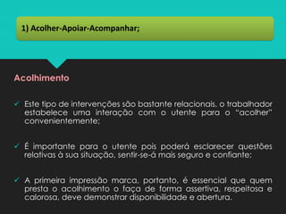 Acolhimento
✓ Este tipo de intervenções são bastante relacionais, o trabalhador
estabelece uma interação com o utente para o “acolher”
convenientemente;
✓ É importante para o utente pois poderá esclarecer questões
relativas à sua situação, sentir-se-á mais seguro e confiante;
✓ A primeira impressão marca, portanto, é essencial que quem
presta o acolhimento o faça de forma assertiva, respeitosa e
calorosa, deve demonstrar disponibilidade e abertura.
1) Acolher-Apoiar-Acompanhar;
 