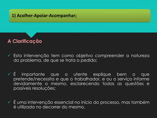 A Clarificação
✓ Esta intervenção tem como objetivo compreender a natureza
do problema, de que se trata o pedido;
✓ É importante que o utente explique bem o que
pretende/necessita e que o trabalhador, e ou o serviço informe
devidamente o mesmo, esclarecendo todas as questões e
possíveis resoluções;
✓ É uma intervenção essencial no início do processo, mas também
é utilizada no decorrer do mesmo.
1) Acolher-Apoiar-Acompanhar;
 