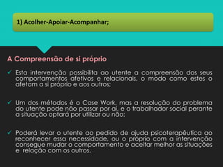 A Compreensão de si próprio
✓ Esta intervenção possibilita ao utente a compreensão dos seus
comportamentos afetivos e relacionais, o modo como estes o
afetam a si próprio e aos outros;
✓ Um dos métodos é o Case Work, mas a resolução do problema
do utente pode não passar por aí, e o trabalhador social perante
a situação optará por utilizar ou não;
✓ Poderá levar o utente ao pedido de ajuda psicoterapêutica ao
reconhecer essa necessidade, ou o próprio com a intervenção
consegue mudar o comportamento e aceitar melhor as situações
e relação com os outros.
1) Acolher-Apoiar-Acompanhar;
 