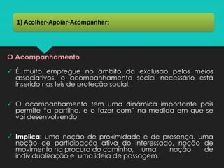 O Acompanhamento
✓ É muito empregue no âmbito da exclusão pelos meios
associativos, o acompanhamento social necessário está
inserido nas leis de proteção social;
✓ O acompanhamento tem uma dinâmica importante pois
permite “a partilha, e o fazer com” na medida em que se
vai desenvolvendo;
✓ Implica: uma noção de proximidade e de presença, uma
noção de participação ativa do interessado, noção de
movimento na procura do caminho, uma noção de
individualização e uma ideia de passagem.
1) Acolher-Apoiar-Acompanhar;
 