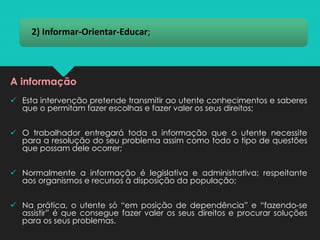 2) Informar-Orientar-Educar;
A informação
✓ Esta intervenção pretende transmitir ao utente conhecimentos e saberes
que o permitam fazer escolhas e fazer valer os seus direitos;
✓ O trabalhador entregará toda a informação que o utente necessite
para a resolução do seu problema assim como todo o tipo de questões
que possam dele ocorrer;
✓ Normalmente a informação é legislativa e administrativa; respeitante
aos organismos e recursos à disposição da população;
✓ Na prática, o utente só “em posição de dependência” e “fazendo-se
assistir” é que consegue fazer valer os seus direitos e procurar soluções
para os seus problemas.
 