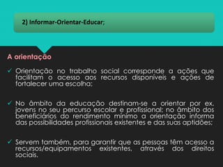 2) Informar-Orientar-Educar;
A orientação
✓ Orientação no trabalho social corresponde a ações que
facilitam o acesso aos recursos disponíveis e ações de
fortalecer uma escolha;
✓ No âmbito da educação destinam-se a orientar por ex.
jovens no seu percurso escolar e profissional; no âmbito dos
beneficiários do rendimento mínimo a orientação informa
das possibilidades profissionais existentes e das suas aptidões;
✓ Servem também, para garantir que as pessoas têm acesso a
recursos/equipamentos existentes, através dos direitos
sociais.
 