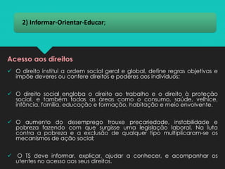 2) Informar-Orientar-Educar;
✓ O direito institui a ordem social geral e global, define regras objetivas e
impõe deveres ou confere direitos e poderes aos indivíduos;
✓ O direito social engloba o direito ao trabalho e o direito à proteção
social, e também todas as áreas como o consumo, saúde, velhice,
infância, família, educação e formação, habitação e meio envolvente.
✓ O aumento do desemprego trouxe precariedade, instabilidade e
pobreza fazendo com que surgisse uma legislação laboral. Na luta
contra a pobreza e a exclusão de qualquer tipo multiplicaram-se os
mecanismos de ação social;
✓ O TS deve informar, explicar, ajudar a conhecer, e acompanhar os
utentes no acesso aos seus direitos.
Acesso aos direitos
 