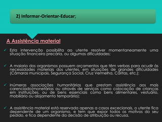 2) Informar-Orientar-Educar;
✓ Esta intervenção possibilita ao utente resolver momentaneamente uma
situação financeira precária, ou algumas dificuldades;
✓ A maioria dos organismos possuem orçamentos que têm verbas para acudir às
necessidades materiais dos utentes, em situações de grandes dificuldades
(Câmaras municipais, Segurança Social, Cruz Vermelha, Cáritas, etc.);
✓ Inúmeras associações humanitárias que prestam assistência aos mais
carenciado(monetárias ou através de serviços como colocação de crianças
em instituições, ou de bens essenciais como bens alimentares, vestuário,
mobiliário ou alojamento temporário);
✓ A assistência material está reservada apenas a casos excecionais, o utente fica
dependente de um organismo, e tem que expor todos os motivos do seu
pedido, e fica dependente da decisão de atribuição ou recusa.
A Assistência material
 