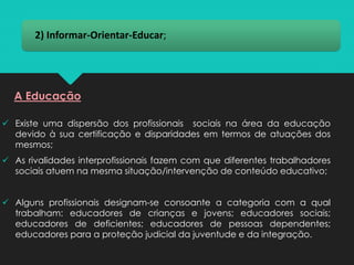 2) Informar-Orientar-Educar;
A Educação
✓ Existe uma dispersão dos profissionais sociais na área da educação
devido à sua certificação e disparidades em termos de atuações dos
mesmos;
✓ As rivalidades interprofissionais fazem com que diferentes trabalhadores
sociais atuem na mesma situação/intervenção de conteúdo educativo;
✓ Alguns profissionais designam-se consoante a categoria com a qual
trabalham: educadores de crianças e jovens; educadores sociais;
educadores de deficientes; educadores de pessoas dependentes;
educadores para a proteção judicial da juventude e da integração.
 