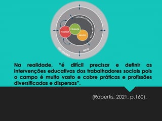 Na realidade, “é difícil precisar e definir as
intervenções educativas dos trabalhadores sociais pois
o campo é muito vasto e cobre práticas e profissões
diversificadas e dispersas”.
(Robertis, 2021, p.160).
 