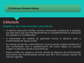 2) Informar-Orientar-Educar;
Objetivos das intervenções educativas
✓ O sistema educativo: família, escola e formação profissional, é apoiado
por dois eixos que são interdependentes e complementares (a aquisição
de saberes e a socialização);
✓ A transmissão de saberes ás gerações futuras é decisiva para a
continuidade do grupo social;
✓ As normas sociais são colocadas em causa quando surgem problemas e
são contestadas com o aparecimento de outras regras ou quando
surgem mudanças sociais e económicas;
✓ Neste conflito de valores e normas, situam-se algumas das intervenções
educativas dos trabalhadores sociais que têm uma posição oposta às
normas vigentes.
A Educação
 