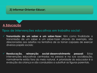 2) Informar-Orientar-Educar;
Tipos de intervenções educativas em trabalho social :
A Educação
✓ Transmissão de um saber e um saber-fazer: têm como finalidade a
transmissão de um saber e um saber-fazer através do exemplo, são
direcionadas aos adultos na tentativa de os tornar capazes de exercer
diversos papéis sociais;
✓ Reeducação, reinserção social-desenvolvimento pessoal: Estas
intervenções educativas centradas na pessoa e na sua socialização,
normalmente estão fora do meio natural. A prioridade do educador é a
evolução da criança e são conduzidos a substituir as figuras parentais.
 