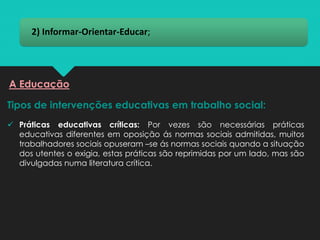 2) Informar-Orientar-Educar;
Tipos de intervenções educativas em trabalho social:
A Educação
✓ Práticas educativas críticas: Por vezes são necessárias práticas
educativas diferentes em oposição ás normas sociais admitidas, muitos
trabalhadores sociais opuseram –se ás normas sociais quando a situação
dos utentes o exigia, estas práticas são reprimidas por um lado, mas são
divulgadas numa literatura crítica.
 