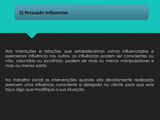 Nas interações e relações que estabelecemos somos influenciados e
exercemos influência nos outros, as influências podem ser conscientes ou
não, voluntária ou escolhida, podem ser mais ou menos manipuladores e
mais ou menos subtis;
No trabalho social as intervenções quando são devidamente realizadas
exercem uma influência consciente e desejada no utente para que este
faça algo que modifique a sua situação.
3) Persuadir-Influenciar;
 