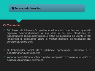 ✓ Esta forma de intervenção pretende influenciar o utente para que este
organize adequadamente a sua vida e as suas atividades. Os
trabalhadores sociais normalmente estão na presença do utente e têm
tendência a aconselhar sobre a melhor maneira de resolução dos
problemas, como agir;
✓ O trabalhador social deve elaborar apreciações técnicas e a
aconselhar enquanto perito;
✓ Importa desmistificar o saber o perito da opinião, e mostrar que todas as
pessoas são únicas e diferentes.
3) Persuadir-Influenciar;
O Conselho
 