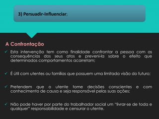 ✓ Esta intervenção tem como finalidade confrontar a pessoa com as
consequências dos seus atos e preveni-la sobre o efeito que
determinados comportamentos acarretam;
✓ É útil com utentes ou famílias que possuem uma limitada visão do futuro;
✓ Pretendem que o utente tome decisões conscientes e com
conhecimento de causa e seja responsável pelas suas ações;
✓ Não pode haver por parte do trabalhador social um “livrar-se de toda e
qualquer” responsabilidade e censurar o utente.
3) Persuadir-Influenciar;
A Confrontação
 