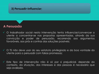 ✓ O trabalhador social nesta intervenção tenta influenciar/convencer o
utente a concentrar-se nas propostas apresentadas, através da sua
convicção e poder de persuasão, recorrendo aos argumentos
favoráveis, aos prós e contras das soluções possíveis;
✓ O TS não deve usar do seu estatuto privilegiado e da boa vontade do
utente para o persuadir com falsas promessas;
✓ Este tipo de intervenção não é só por si prejudicial, depende do
contexto, da situação, dos interesses e das pessoas é necessário que
seja avaliada.
3) Persuadir-Influenciar;
A Persuasão
 