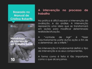 Baseado no
Manual de
Cristina Robertis
A intervenção no processo de
trabalho
Na prática é difícil separar a intervenção da
avaliação, e da análise. A intervenção
representa uma ideia que se transformará
em ações para modificar determinada
realidade/situação.
A “vontade de Agir” é “fazer
voluntariamente parte duma ação a fim de
a determinar, de a infletir.”
Na intervenção é fundamental definir o tipo
de intervenção e os seus componentes.
A forma como é feita é tão importante
como o que alcançamos.
 