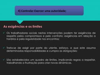 4) Controlar-Exercer uma autoridade;
As exigências e os limites
✓ Os trabalhadores sociais nestas intervenções podem ter exigências de
respeito pelos compromissos e pelo contrato; exigências em relação a
horários e pela regularidade nos encontros;
✓ Trata-se de exigir por parte do utente, esforço, e que este assuma
determinadas responsabilidades e cumpra as obrigações;
✓ São estabelecidos um quadro de limites, implicando regras a respeitar,
trabalhando a frustração para criar novas dinâmicas.
 