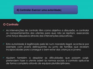 4) Controlar-Exercer uma autoridade;
O Controlo
✓ As intervenções de controlo têm como objetivo a dissuasão, e controlar
os comportamentos dos utentes para que não se repitam, exercendo
uma força dissuasiva através das intervenções educativas.;
✓ Esta autoridade é legitimada pela lei num mandato legal, acontece por
exemplo com jovens delinquentes ou junto de famílias que revelam
incapacidades para conseguir o bem-estar das crianças e jovens;
✓ Ajudam também a despistar as dificuldades que possam surgir,
pretendem fazer o utente aderir às normas sociais, o controlo aplica-se
de forma completa através de equipas pluridisciplinares.
 