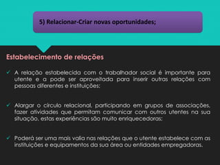 5) Relacionar-Criar novas oportunidades;
Estabelecimento de relações
✓ A relação estabelecida com o trabalhador social é importante para
utente e a pode ser aproveitada para inserir outras relações com
pessoas diferentes e instituições;
✓ Alargar o círculo relacional, participando em grupos de associações,
fazer atividades que permitam comunicar com outros utentes na sua
situação, estas experiências são muito enriquecedoras;
✓ Poderá ser uma mais valia nas relações que o utente estabelece com as
instituições e equipamentos da sua área ou entidades empregadoras.
 
