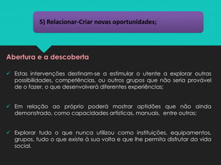 5) Relacionar-Criar novas oportunidades;
Abertura e a descoberta
✓ Estas intervenções destinam-se a estimular o utente a explorar outras
possibilidades, competências, ou outros grupos que não seria provável
de o fazer, o que desenvolverá diferentes experiências;
✓ Em relação ao próprio poderá mostrar aptidões que não ainda
demonstrado, como capacidades artísticas, manuais, entre outras;
✓ Explorar tudo o que nunca utilizou como instituições, equipamentos,
grupos, tudo o que existe à sua volta e que lhe permita disfrutar da vida
social.
 