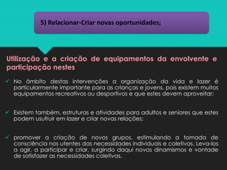 5) Relacionar-Criar novas oportunidades;
Utilização e a criação de equipamentos da envolvente e
participação nestes
✓ No âmbito destas intervenções a organização da vida e lazer é
particularmente importante para as crianças e jovens, pois existem muitos
equipamentos recreativos ou desportivos e que estes devem aproveitar;
✓ Existem também, estruturas e atividades para adultos e seniores que estes
podem usufruir em lazer e criar novas relações;
✓ promover a criação de novos grupos, estimulando a tomada de
consciência nos utentes das necessidades individuais e coletivas. Leva-los
a agir, a participar e criar, surgindo daqui novos dinamismos e vontade
de satisfazer as necessidades coletivas.
 