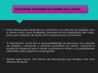 ✓ Estas intervenções destinam-se a estruturar uma relação de trabalho com
o utente e tem como finalidade, proverem-se da preparação dos meios,
para que a relação de ajuda com a pessoa possa construir-se;
✓ O trabalhador social tem a responsabilidade de estruturar uma relação
de trabalho, consoante a situação específica do utente, conforme a
avaliação diagnosticada e ainda consoante os limites e as possibilidades
oferecidas pelo organismo empregador;
✓ Existem pelo menos, três formas de intervenção que tendem criar uma
relação de ajuda.
6) Estruturar uma relação de trabalho com o utente.
 