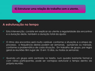✓ Esta intervenção, consiste em explicar ao utente a regularidade dos encontros
e a duração deste, também a duração total da ajuda;
✓ O ritmo dos encontros será muito variável, conforme a situação e a etapa do
processo, a frequência destas podem ser semanais, quinzenais ou mensais,
conforme a problemática de cada situação. Em trabalho de grupo, por regra
geral as reuniões têm lugar de 15 em 15 dias, ou todas as semanas;
✓ Quando um grupo está centrado na tarefa, num quadro bastante formal e
com vários participantes, pode ser vantajoso estruturar o tempo dentro da
própria reunião.
6) Estruturar uma relação de trabalho com o utente.
A estruturação no tempo
 