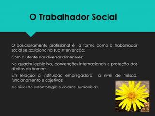 O Trabalhador Social
O posicionamento profissional é a forma como o trabalhador
social se posiciona na sua intervenção:
Com o utente nas diversas dimensões;
No quadro legislativo, convenções internacionais e proteção dos
direitos do homem;
Em relação à instituição empregadora a nível de missão,
funcionamento e objetivos;
Ao nível da Deontologia e valores Humanistas.
 