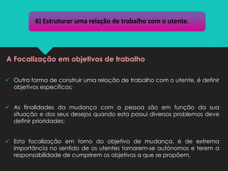 ✓ Outra forma de construir uma relação de trabalho com o utente, é definir
objetivos específicos;
✓ As finalidades da mudança com a pessoa são em função da sua
situação e dos seus desejos quando esta possui diversos problemas deve
definir prioridades;
✓ Esta focalização em torno do objetivo de mudança, é de extrema
importância no sentido de os utentes tornarem-se autónomos e terem a
responsabilidade de cumprirem os objetivos a que se propõem.
6) Estruturar uma relação de trabalho com o utente.
A Focalização em objetivos de trabalho
 