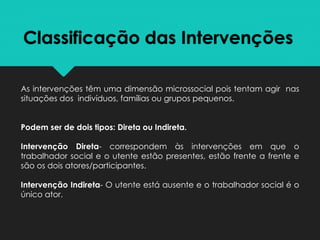 Classificação das Intervenções
As intervenções têm uma dimensão microssocial pois tentam agir nas
situações dos indivíduos, famílias ou grupos pequenos.
Podem ser de dois tipos: Direta ou Indireta.
Intervenção Direta- correspondem às intervenções em que o
trabalhador social e o utente estão presentes, estão frente a frente e
são os dois atores/participantes.
Intervenção Indireta- O utente está ausente e o trabalhador social é o
único ator.
 