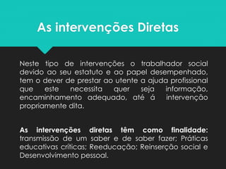 As intervenções Diretas
Neste tipo de intervenções o trabalhador social
devido ao seu estatuto e ao papel desempenhado,
tem o dever de prestar ao utente a ajuda profissional
que este necessita quer seja informação,
encaminhamento adequado, até á intervenção
propriamente dita.
As intervenções diretas têm como finalidade:
transmissão de um saber e de saber fazer; Práticas
educativas críticas; Reeducação; Reinserção social e
Desenvolvimento pessoal.
 