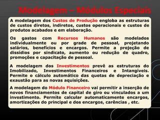 A modelagem dos Custos de Produção engloba as estruturas
de custos diretos, indiretos, custos operacionais e custos de
produtos acabados e em elaboração.
Os gastos com Recursos Humanos são modelados
individualmente ou por grade de pessoal, projetando
salários, benefícios e encargos. Permite a projeção de
dissídios por sindicato, aumento ou redução de quadro,
promoções e capacitação de pessoal.
A modelagem dos Investimentos prevê as estruturas do
Imobilizado, Investimentos Financeiros e Intangíveis.
Permite o cálculo automático das quotas de depreciação e
exaustão para as novas aquisições.
A modelagem do Módulo Financeiro vai permitir a inserção de
novos financiamentos de capital de giro ou vinculados a um
investimento. Permite calcular automaticamente encargos,
amortizações do principal e dos encargos, carências , etc.
Modelagem – Módulos Especiais
 