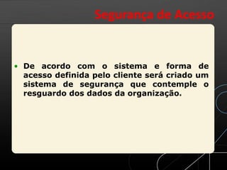 • De acordo com o sistema e forma de
acesso definida pelo cliente será criado um
sistema de segurança que contemple o
resguardo dos dados da organização.
Segurança de Acesso
 