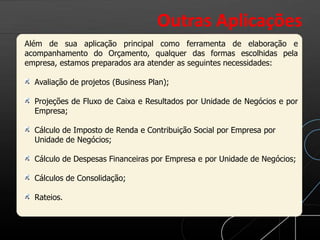 Além de sua aplicação principal como ferramenta de elaboração e
acompanhamento do Orçamento, qualquer das formas escolhidas pela
empresa, estamos preparados ara atender as seguintes necessidades:
Avaliação de projetos (Business Plan);
Projeções de Fluxo de Caixa e Resultados por Unidade de Negócios e por
Empresa;
Cálculo de Imposto de Renda e Contribuição Social por Empresa por
Unidade de Negócios;
Cálculo de Despesas Financeiras por Empresa e por Unidade de Negócios;
Cálculos de Consolidação;
Rateios.
Outras Aplicações
 
