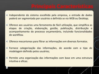 Independente do sistema escolhido pela empresa, a entrada de dados
poderá ser segmentada por usuários e definida se via WEB ou Desktop;
Oferece aos usuários uma ferramenta de fácil utilização, que simplifica as
etapas de criação, elaboração, gestão, publicação, distribuição e
acompanhamento do processo orçamentário, incluindo funcionalidades
de workflow.
Oferece mecanismos para filtrar as informações em diversos formatos.
Fornece categorização das informações, de acordo com o tipo de
modelagem definido pelos usuários;
Permite uma organização das informações com base em uma estrutura
intuitiva e eficaz.
Oferece mecanismos facilitadores e de cooperação na elaboração e
acompanhamento do processo orçamentário, assim como para a
Principais Características
 