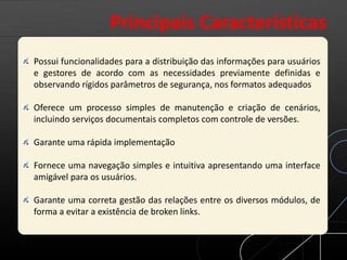 Possui funcionalidades para a distribuição das informações para usuários
e gestores de acordo com as necessidades previamente definidas e
observando rígidos parâmetros de segurança, nos formatos adequados
Oferece um processo simples de manutenção e criação de cenários,
incluindo serviços documentais completos com controle de versões.
Garante uma rápida implementação
Fornece uma navegação simples e intuitiva apresentando uma interface
amigável para os usuários.
Garante uma correta gestão das relações entre os diversos módulos, de
forma a evitar a existência de broken links.
Principais Características
 