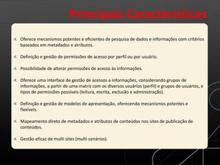 Oferece mecanismos potentes e eficientes de pesquisa de dados e informações com critérios
baseados em metadados e atributos.
Definição e gestão de permissões de acesso por perfil ou por usuário.
Possibilidade de alterar permissões de acesso às informações.
Oferece uma interface de gestão de acessos a informações, considerando grupos de
informações, a partir de uma matriz com os diversos usuários (perfil) e grupos de usuários, e
tipos de permissões possíveis (leitura, escrita, exclusão e administração).
Definição e gestão de modelos de apresentação, oferecendo mecanismos potentes e
flexíveis.
Mapeamento direto de metadados e atributos de conteúdos nos sites de publicação de
conteúdos.
Gestão eficaz de multi sites (multi cenários).
Principais Características
 
