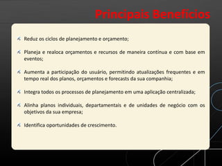 Reduz os ciclos de planejamento e orçamento;
Planeja e realoca orçamentos e recursos de maneira contínua e com base em
eventos;
Aumenta a participação do usuário, permitindo atualizações frequentes e em
tempo real dos planos, orçamentos e forecasts da sua companhia;
Integra todos os processos de planejamento em uma aplicação centralizada;
Alinha planos individuais, departamentais e de unidades de negócio com os
objetivos da sua empresa;
Identifica oportunidades de crescimento.
Principais Benefícios
 